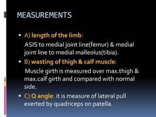 MEASUREMENTS
 A) length of the limb:
ASIS to medial joint line(femur) & medial
joint line to medial malleolus(tibia).
 B) wasting of thigh & calf muscle:
Muscle girth is measured over max.thigh &
max.calf girth and compared with normal
side.
 C) Q angle: it is measure of lateral pull
exerted by quadriceps on patella.
 