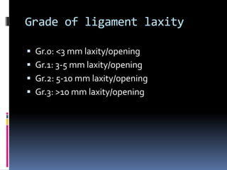 Grade of ligament laxity
 Gr.0: <3 mm laxity/opening
 Gr.1: 3-5 mm laxity/opening
 Gr.2: 5-10 mm laxity/opening
 Gr.3: >10 mm laxity/opening
 