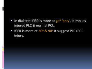  In dial test if ER is more at 30ᵒ ‘only’, it implies
injured PLC & normal PCL.
 If ER is more at 30ᵒ & 90ᵒ it suggest PLC+PCL
injury.
 
