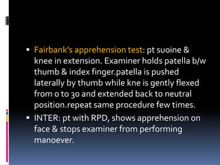  Fairbank’s apprehension test: pt suoine &
knee in extension. Examiner holds patella b/w
thumb & index finger.patella is pushed
laterally by thumb while kne is gently flexed
from 0 to 30 and extended back to neutral
position.repeat same procedure few times.
 INTER: pt with RPD, shows apprehension on
face & stops examiner from performing
manoever.
 