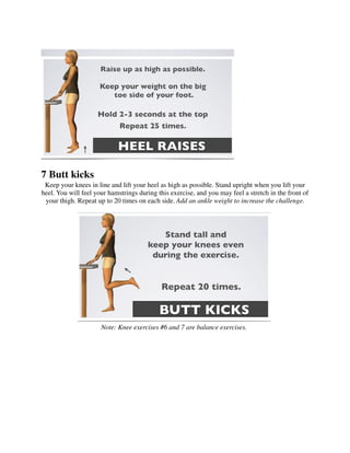 7 Butt kicks
 Keep your knees in line and lift your heel as high as possible. Stand upright when you lift your
heel. You will feel your hamstrings during this exercise, and you may feel a stretch in the front of
 your thigh. Repeat up to 20 times on each side. Add an ankle weight to increase the challenge.




                      Note: Knee exercises #6 and 7 are balance exercises.
 