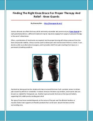 Finding The Right Knee Brace For Proper Therapy And
Relief - Knee Guards
_____________________________________________________________________________________
By Jhonny Kim - http://kneeguards.net/
Various ailments can affect the knee, which extremely vulnerable and prone to injury. Knee Guards For
each potential problem, a different treatment may be required, ranging from surgery to physical therapy
or the use of a knee brace.
Often, a combination of treatments are required, but the proper bracing will relieve pressure from the
knee and provide stability. A brace can be used to relieve pain and rest the knee if there is a strain. It can
also be useful as an alternative to surgery, and it provides relief from pain resulting from injury or a
permanent, disabling condition.
A protective knee guard can be simple and strap on around the knee. Such a product serves to relieve
pain caused by arthritis or tendonitis. It reduces stress on the knee cap, tendons, and muscles and can
be worn as needed for therapeutic use. Another type surrounds the knee on the top and bottom,
supporting full mobility and providing pain relief.
The type of knee brace needed depends on the nature of the pain and the affected tendons or
muscles.Elastic knee supports are flexible products that can be worn around the knee and the
surrounding area.
 