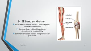 Physio Pedia 10
9. IT band syndrome
 Goal:- Reduce tension on the IT band, improve
movement mechanism.
 Exercise:- Foam rolling, hip abductor
strengthening, cores stability.
 Common correction:- Adress over pronation or
gait issues.
 