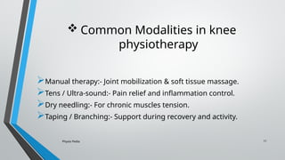 Physio Pedia 11
 Common Modalities in knee
physiotherapy
Manual therapy:- Joint mobilization & soft tissue massage.
Tens / Ultra-sound:- Pain relief and inflammation control.
Dry needling:- For chronic muscles tension.
Taping / Branching:- Support during recovery and activity.
 