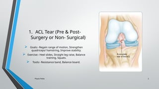 Physio Pedia 2
1. ACL Tear (Pre & Post-
Surgery or Non- Surgical)
 Goals:- Regain range of motion, Strengthen
quadriceps/ hamstring, Improve stability.
 Exercise:- Heel slides, Straight leg raise, Balance
training, Squats.
 Tools:- Resistance band, Balance board.
 