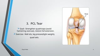 Physio Pedia 4
3. PCL Tear
Goal:- Strengthen quadriceps (avoid
hamstring overuse), restore full extension.
Exercise:- Wall sits, leg presses(light weight),
quad sets.
 