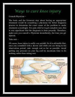 Ways to cure knee injury
Consult Physician –
The basic and the foremost step about having an appropriate
treatment would be consulting a physician for better diagnosis
process to determine the exact cause of the problem to make
treatment accordingly. For pain relief or to get complete cure, this
is very significant that the diagnosis is done properly. Therefore,
make sure you consult a Physician immediately, the time you get
injured.
Take rest –
Of course, knee injury is really very painful. So it is advisable that,
once you consulted with a doctor and while you are being in his
observation period, take enough rest as far as possible. Avoid
putting any pressure on your leg and try maximum time to do
nothing rather than taking rest.

 