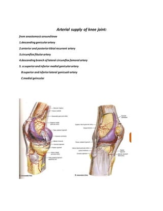 Arterial supply of knee joint:
from anastomosisaroundknee
1.descendinggenicularartery
2.anterior and posteriortibial recurrent artery
3.circumflexfibularartery
4.descendingbranch oflateral circumflexfemoral artery
5. a:superiorandinferior medial genicularartery
B:superior andinferiorlateral genicualrartery
C:medial geincular
 
