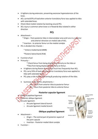  It tightens during extension, preventing excessive hyperextension of the
knee.
 ACL carried 87% of load when anterior translatory force was applied to tibia
with extended knee.
 Check tibial medial rotation by twisting around PCL
 ACL injury is common when knee is in flexed & tibia rotated in either
direction
PCL
 Attachment –
* Origin – from posterior tibia in intercondylar area and runs in a superior
and anterior direction on medial side of ACL.
* Insertion - to anterior femur on the medial condyle
 PCL is divided into 2 bands –
* Antero-medial band (AMB)
*Postero-lateral band (PLB)
 Function of pcl
 Primarily –
* Check femur from being displaced anteriorly on the tibia or
*Tibia from being displaced posteriorly on femur.
 It tightens during flexion & is injured much less frequently than ACL.
 PCL carry 93% of load when posterior translatory force was applied to
tibia with extended knee.
 PCL play a role in both restraining & producing rotation of the tibia.
 Summary of ACL & PCL attachments –
o ACL – Runs from anterior tibia to posterior femur
o PCL – Runs from posterior tibia to anterior femur
Posterior capsular ligament
 Oblique popliteal ligament
 Posterior oblique ligament
 Arcuate ligament:
o Arcuate ligament lateral branch
o Arcuate ligament medial branch
Oblique popliteal ligament
 Attachment –
o Origin – The central part of posterior aspect of
the joint capsule
o Insertion - Posterior medial tibial condyle
 Function –
 