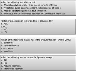 All of the following are false except:
a. Medial condyle is smaller than lateral condyle of femur.
b. Prepatellar bursa continues into the joint capsule of knee t.
c. Medial collateral ligament is taut in flexion.
d. Popliteus muscle intervenes between LCL and lateral meniscus
Posterior dislocation of femur on tibia is prevented by:
a. ACL.
b. PCL.
c. MCL.
d. LCL
Which of the following muscle has intra-articular tendon : (AIIMS-2006)
a. Sartorius.
b. Semitendinosus
c. Anconeus.
d. popliteus
All of the following are extracapsular ligament except:
a. TCL
b. FCL
c. Arcuate ligament.
d. Transverse ligament
 