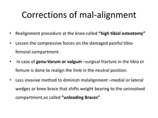 Corrections of mal-alignment
• Realignment procedure at the knee-called “high tibial osteotomy”
• Lessen the compressive forces on the damaged painful tibio-
femoral compartment.
• In case of genu-Varum or valgum –surgical fracture in the tibia or
femure is done to realign the limb in the neutral position.
• Less invasive method to diminish malalignment –medial or lateral
wedges or knee brace that shifts weight bearing to the uninvolved
compartment,so called “unloading Braces”
 