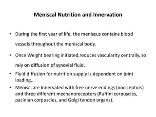 Meniscal Nutrition and Innervation
• During the first year of life, the meniscus contains blood
vessels throughout the meniscal body.
• Once Weight bearing initiated,reduces vascularity centrally, so
rely on diffusion of synovial fluid.
• Fluid diffusion for nutrition supply is dependent on joint
loading..
• Menisci are Innervated with free nerve endings (nociceptors)
and three different mechanoreceptors (Ruffini corpuscles,
pacinian corpuscles, and Golgi tendon organs).
 