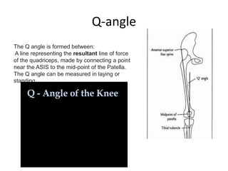Q-angle
The Q angle is formed between:
A line representing the resultant line of force
of the quadriceps, made by connecting a point
near the ASIS to the mid-point of the Patella.
The Q angle can be measured in laying or
standing.
 