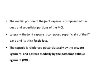 • The medial portion of the joint capsule is composed of the
deep and superficial portions of the MCL.
• Laterally, the joint capsule is composed superficially of the IT
band and its thick fascia lata.
• The capsule is reinforced posterolaterally by the arcuate
ligament and postero medially by the posterior oblique
ligament (POL)
 
