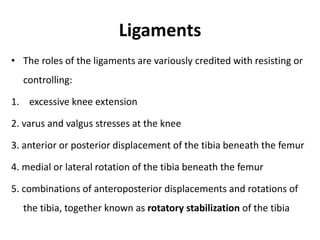 Ligaments
• The roles of the ligaments are variously credited with resisting or
controlling:
1. excessive knee extension
2. varus and valgus stresses at the knee
3. anterior or posterior displacement of the tibia beneath the femur
4. medial or lateral rotation of the tibia beneath the femur
5. combinations of anteroposterior displacements and rotations of
the tibia, together known as rotatory stabilization of the tibia
 