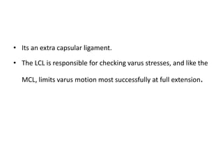 • Its an extra capsular ligament.
• The LCL is responsible for checking varus stresses, and like the
MCL, limits varus motion most successfully at full extension.
 