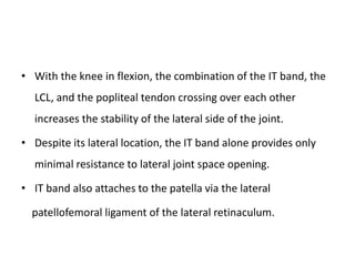 • With the knee in flexion, the combination of the IT band, the
LCL, and the popliteal tendon crossing over each other
increases the stability of the lateral side of the joint.
• Despite its lateral location, the IT band alone provides only
minimal resistance to lateral joint space opening.
• IT band also attaches to the patella via the lateral
patellofemoral ligament of the lateral retinaculum.
 
