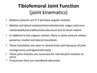 Tibiofemoral Joint Function
(joint kinematics)
• Motions present are F/ E (primary angular motion)
• Medial and lateral rotation(internal/external), valgus and varus
motion(adducton/abduction) also occur but to lesser extent.
• In addition to the angular motion, there is some amount antero-
posterior, medial and lateral translation.
• These translation are seen in normal knee joint because of joint
incongruency and ligamental laxity
• These joint motions are necessary for normal joint motions to
occur.
• If excessive they are considered abnormal.
 