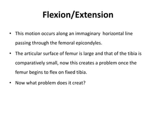 Flexion/Extension
• This motion occurs along an immaginary horizontal line
passing through the femoral epicondyles.
• The articular surface of femur is large and that of the tibia is
comparatively small, now this creates a problem once the
femur begins to flex on fixed tibia.
• Now what problem does it creat?
 