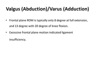Valgus (Abduction)/Varus (Adduction)
• Frontal plane ROM is typically only 8 degree at full extension,
and 13 degree with 20 degree of knee flexion.
• Excessive frontal plane motion indicated ligament
insufficiency.
 