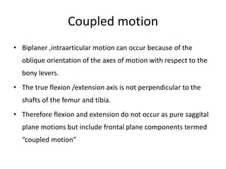 Coupled motion
• Biplaner ,intraarticular motion can occur because of the
oblique orientation of the axes of motion with respect to the
bony levers.
• The true flexion /extension axis is not perpendicular to the
shafts of the femur and tibia.
• Therefore flexion and extension do not occur as pure saggital
plane motions but include frontal plane components termed
“coupled motion”
 