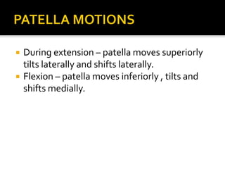  During extension – patella moves superiorly
tilts laterally and shifts laterally.
 Flexion – patella moves inferiorly , tilts and
shifts medially.
 