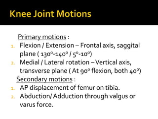Primary motions :
1. Flexion / Extension – Frontal axis, saggital
plane ( 1300-1400 / 50-100)
2. Medial / Lateral rotation –Vertical axis,
transverse plane ( At 900 flexion, both 400)
Secondary motions :
1. AP displacement of femur on tibia.
2. Abduction/Adduction through valgus or
varus force.
 