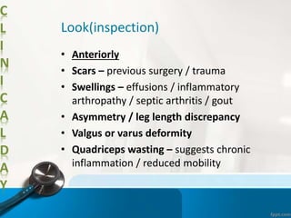 C
L
I
N
I
C
A
L
D
A
Y
Look(inspection)
• Anteriorly
• Scars – previous surgery / trauma
• Swellings – effusions / inflammatory
arthropathy / septic arthritis / gout
• Asymmetry / leg length discrepancy
• Valgus or varus deformity
• Quadriceps wasting – suggests chronic
inflammation / reduced mobility
 