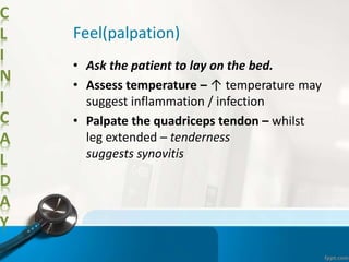 C
L
I
N
I
C
A
L
D
A
Y
Feel(palpation)
• Ask the patient to lay on the bed.
• Assess temperature – ↑ temperature may
suggest inflammation / infection
• Palpate the quadriceps tendon – whilst
leg extended – tenderness
suggests synovitis
 