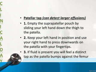 C
L
I
N
I
C
A
L
D
A
Y
• Patellar tap (can detect larger effusions)
• 1. Empty the suprapatellar pouch by
sliding your left hand down the thigh to
the patella.
• 2. Keep your left hand in position and use
your right hand to press downwards on
the patella with your fingertips.
• 3. If fluid is present you will feel a distinct
tap as the patella bumps against the femur
 