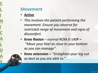 C
L
I
N
I
C
A
L
D
A
Y
Movement
• Active
• This involves the patient performing the
movement. Ensure you observe for
restricted range of movement and signs of
discomfort.
• Knee flexion – normal ROM 0-140º –
“Move your heel as close to your bottom
as you can manage”
• Knee extension – “Straighten your leg out
as best as you are able to.”
 