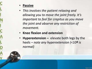 C
L
I
N
I
C
A
L
D
A
Y
• Passive
• This involves the patient relaxing and
allowing you to move the joint freely. It’s
important to feel for crepitus as you move
the joint and observe any restriction of
movement.
• Knee flexion and extension
• Hyperextension – elevate both legs by the
heels – note any hyperextension (<10º is
normal)
 