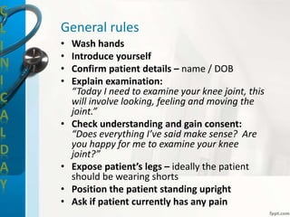 C
L
I
N
I
C
A
L
D
A
Y
General rules
• Wash hands
• Introduce yourself
• Confirm patient details – name / DOB
• Explain examination:
“Today I need to examine your knee joint, this
will involve looking, feeling and moving the
joint.”
• Check understanding and gain consent:
“Does everything I’ve said make sense? Are
you happy for me to examine your knee
joint?”
• Expose patient’s legs – ideally the patient
should be wearing shorts
• Position the patient standing upright
• Ask if patient currently has any pain
 