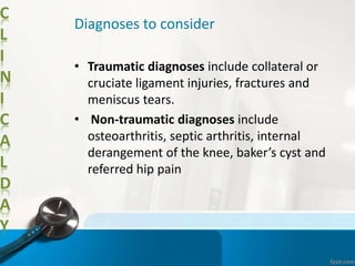 C
L
I
N
I
C
A
L
D
A
Y
Diagnoses to consider
• Traumatic diagnoses include collateral or
cruciate ligament injuries, fractures and
meniscus tears.
• Non-traumatic diagnoses include
osteoarthritis, septic arthritis, internal
derangement of the knee, baker’s cyst and
referred hip pain
 