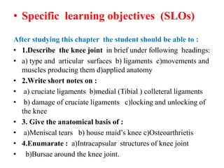 • Specific learning objectives (SLOs)
After studying this chapter the student should be able to :
• 1.Describe the knee joint in brief under following headings:
• a) type and articular surfaces b) ligaments c)movements and
muscles producing them d)applied anatomy
• 2.Write short notes on :
• a) cruciate ligaments b)medial (Tibial ) colleteral ligaments
• b) damage of cruciate ligaments c)locking and unlocking of
the knee
• 3. Give the anatomical basis of :
• a)Meniscal tears b) house maid’s knee c)Osteoarthrietis
• 4.Enumarate : a)Intracapsular structures of knee joint
• b)Bursae around the knee joint.
 