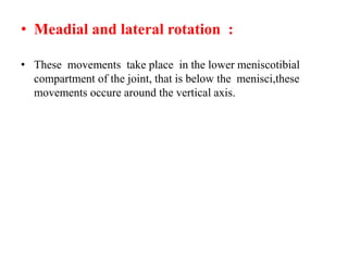 • Meadial and lateral rotation :
• These movements take place in the lower meniscotibial
compartment of the joint, that is below the menisci,these
movements occure around the vertical axis.
 