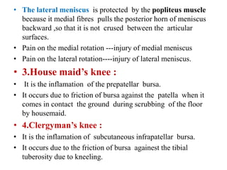 • The lateral meniscus is protected by the popliteus muscle
because it medial fibres pulls the posterior horn of meniscus
backward ,so that it is not crused between the articular
surfaces.
• Pain on the medial rotation ---injury of medial meniscus
• Pain on the lateral rotation----injury of lateral meniscus.
• 3.House maid’s knee :
• It is the inflamation of the prepatellar bursa.
• It occurs due to friction of bursa against the patella when it
comes in contact the ground during scrubbing of the floor
by housemaid.
• 4.Clergyman’s knee :
• It is the inflamation of subcutaneous infrapatellar bursa.
• It occurs due to the friction of bursa againest the tibial
tuberosity due to kneeling.
 