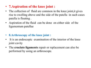 • 7.Aspiration of the knee joint :
• The collection of fluid are common in the knee joint,it gives
rise to swelling above and the side of the patella in such cases
patella is floating .
• Aspiration of the fluid can be done on either side of the
ligamentum patellae
• 8.Arthroscopy of the knee joint :
• It is an endoscopic examination of the interior of the knee
joint cavity
• The cruciate ligaments repair or replacement can also be
performed by using an arthroscope.
 