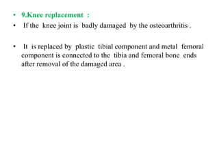 • 9.Knee replacement :
• If the knee joint is badly damaged by the osteoarthritis .
• It is replaced by plastic tibial component and metal femoral
component is connected to the tibia and femoral bone ends
after removal of the damaged area .
 