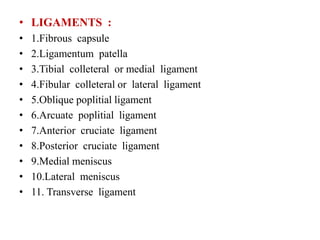 • LIGAMENTS :
• 1.Fibrous capsule
• 2.Ligamentum patella
• 3.Tibial colleteral or medial ligament
• 4.Fibular colleteral or lateral ligament
• 5.Oblique poplitial ligament
• 6.Arcuate poplitial ligament
• 7.Anterior cruciate ligament
• 8.Posterior cruciate ligament
• 9.Medial meniscus
• 10.Lateral meniscus
• 11. Transverse ligament
 