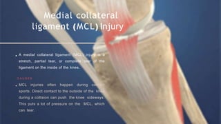 Medial collateral
ligament (MCL) Injury
A medial collateral ligament (MCL) injury is a
stretch, partial tear, or complete tear of the
ligament on the inside of the knee.
C A U S E S
MCL injuries often happen during contact
sports. Direct contact to the outside of the knee
during a collision can push the knee sideways.
This puts a lot of pressure on the MCL, which
can tear.
 