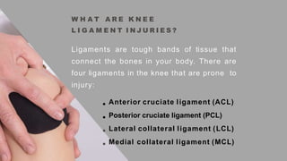 W H A T A R E K N E E
L I G A M E N T I N J U R I E S ?
Ligaments are tough bands of tissue that
connect the bones in your body. There are
four ligaments in the knee that are prone to
injury:
Anterior cruciate ligament (ACL)
Posterior cruciate ligament (PCL)
Lateral collateral ligament (LCL)
Medial collateral ligament (MCL)
 