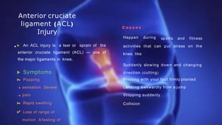 Anterior cruciate
ligament (ACL)
Injury
 An ACL injury is a tear or sprain of the
anterior cruciate ligament (ACL) — one of
the major ligaments in knee.
 Symptoms
 Popping
sensation Severe
pain
 Rapid swelling
 Loss of range of
motion A feeling of
C a u s e s
Happen during
put stress
sports and fitness
on the
activities that can
knee, like
Suddenly slowing down and changing
direction (cutting)
Pivoting with your foot firmly planted
Landing awkwardly from a jump
Stopping suddenly
Collision
 