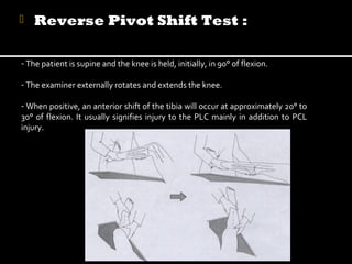 

Reverse Pivot Shift Test :

- The patient is supine and the knee is held, initially, in 90° of flexion.
- The examiner externally rotates and extends the knee.
- When positive, an anterior shift of the tibia will occur at approximately 20° to
30° of flexion. It usually signifies injury to the PLC mainly in addition to PCL
injury.

 