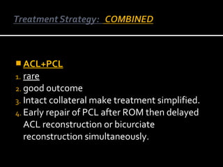 ACL+PCL
1. rare
2. good outcome
3. Intact collateral make treatment simplified.
4. Early repair of PCL after ROM then delayed

ACL reconstruction or bicurciate
reconstruction simultaneously.

 