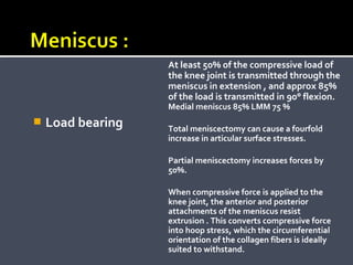 At least 50% of the compressive load of
the knee joint is transmitted through the
meniscus in extension , and approx 85%
of the load is transmitted in 90° flexion.
Medial meniscus 85% LMM 75 %



Load bearing

Total meniscectomy can cause a fourfold
increase in articular surface stresses.
Partial meniscectomy increases forces by
50%.
When compressive force is applied to the
knee joint, the anterior and posterior
attachments of the meniscus resist
extrusion . This converts compressive force
into hoop stress, which the circumferential
orientation of the collagen fibers is ideally
suited to withstand.

 