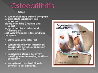 Clinic
 c/o: middle age patient complain
of pain starts insidiously and
increase
slowly over time ( months and
years)
aggravated by exertion and
relieved by
rest, with time relief is less and less
complete.
 Stiffness :mainly after rest
 Symptoms follow an intermittent
course with periods of remission
lasts for months
 In advance stage : deformity
,swelling, muscle wasting and loss
of mobility .
 No systemic manifestations in
contrast to inf. diseases.
 
