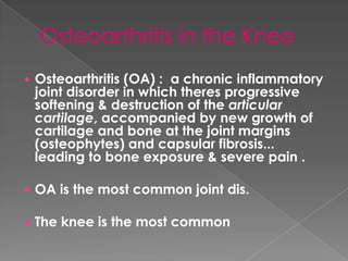  Osteoarthritis (OA) : a chronic inflammatory
joint disorder in which theres progressive
softening & destruction of the articular
cartilage, accompanied by new growth of
cartilage and bone at the joint margins
(osteophytes) and capsular fibrosis...
leading to bone exposure & severe pain .
 OA is the most common joint dis.
 The knee is the most common
 