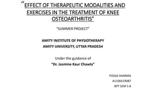 “EFFECT OF THERAPEUTIC MODALITIES AND
EXERCISES IN THE TREATMENT OF KNEE
OSTEOARTHRITIS”
“SUMMER PROJECT”
AMITY INSTITUTE OF PHYSIOTHERAPY
AMITY UNIVERSITY, UTTAR PRADESH
Under the guidance of
“Dr. Jasmine Kaur Chawla”
POOJA SHARMA
A1106619087
BPT SEM 5 B
 