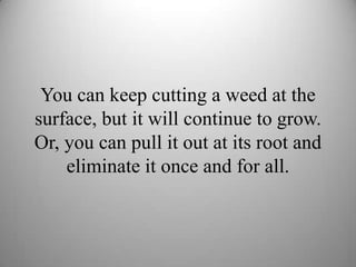 You can keep cutting a weed at the
surface, but it will continue to grow.
Or, you can pull it out at its root and
eliminat...
